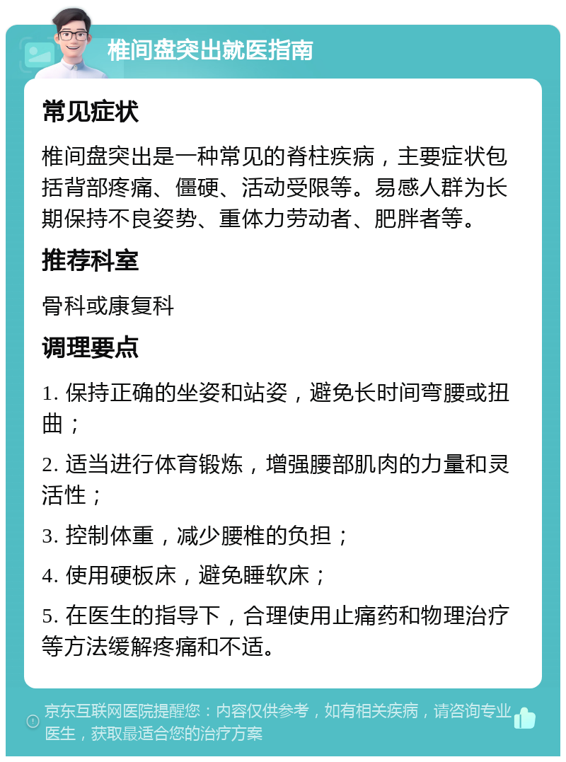 椎间盘突出就医指南 常见症状 椎间盘突出是一种常见的脊柱疾病，主要症状包括背部疼痛、僵硬、活动受限等。易感人群为长期保持不良姿势、重体力劳动者、肥胖者等。 推荐科室 骨科或康复科 调理要点 1. 保持正确的坐姿和站姿，避免长时间弯腰或扭曲； 2. 适当进行体育锻炼，增强腰部肌肉的力量和灵活性； 3. 控制体重，减少腰椎的负担； 4. 使用硬板床，避免睡软床； 5. 在医生的指导下，合理使用止痛药和物理治疗等方法缓解疼痛和不适。