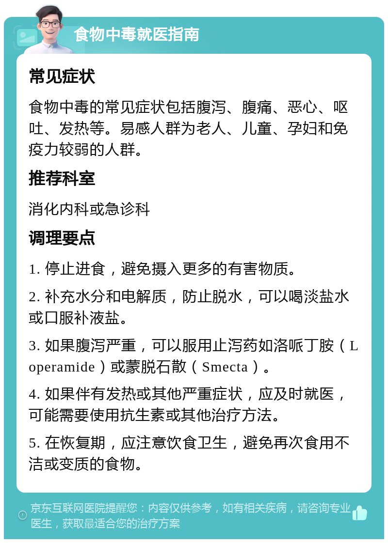 食物中毒就医指南 常见症状 食物中毒的常见症状包括腹泻、腹痛、恶心、呕吐、发热等。易感人群为老人、儿童、孕妇和免疫力较弱的人群。 推荐科室 消化内科或急诊科 调理要点 1. 停止进食，避免摄入更多的有害物质。 2. 补充水分和电解质，防止脱水，可以喝淡盐水或口服补液盐。 3. 如果腹泻严重，可以服用止泻药如洛哌丁胺（Loperamide）或蒙脱石散（Smecta）。 4. 如果伴有发热或其他严重症状，应及时就医，可能需要使用抗生素或其他治疗方法。 5. 在恢复期，应注意饮食卫生，避免再次食用不洁或变质的食物。