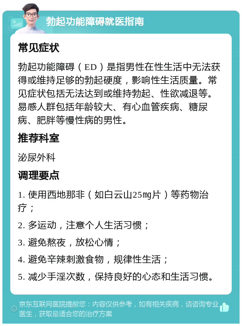 勃起功能障碍就医指南 常见症状 勃起功能障碍（ED）是指男性在性生活中无法获得或维持足够的勃起硬度，影响性生活质量。常见症状包括无法达到或维持勃起、性欲减退等。易感人群包括年龄较大、有心血管疾病、糖尿病、肥胖等慢性病的男性。 推荐科室 泌尿外科 调理要点 1. 使用西地那非（如白云山25㎎片）等药物治疗； 2. 多运动，注意个人生活习惯； 3. 避免熬夜，放松心情； 4. 避免辛辣刺激食物，规律性生活； 5. 减少手淫次数，保持良好的心态和生活习惯。