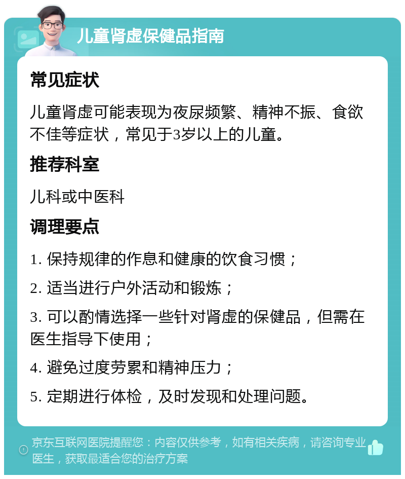 儿童肾虚保健品指南 常见症状 儿童肾虚可能表现为夜尿频繁、精神不振、食欲不佳等症状，常见于3岁以上的儿童。 推荐科室 儿科或中医科 调理要点 1. 保持规律的作息和健康的饮食习惯； 2. 适当进行户外活动和锻炼； 3. 可以酌情选择一些针对肾虚的保健品，但需在医生指导下使用； 4. 避免过度劳累和精神压力； 5. 定期进行体检，及时发现和处理问题。