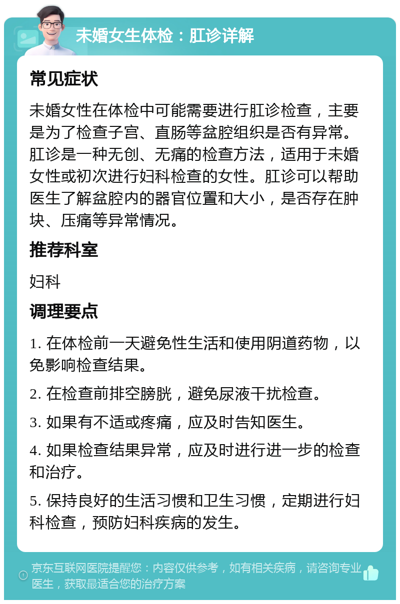 未婚女生体检：肛诊详解 常见症状 未婚女性在体检中可能需要进行肛诊检查，主要是为了检查子宫、直肠等盆腔组织是否有异常。肛诊是一种无创、无痛的检查方法，适用于未婚女性或初次进行妇科检查的女性。肛诊可以帮助医生了解盆腔内的器官位置和大小，是否存在肿块、压痛等异常情况。 推荐科室 妇科 调理要点 1. 在体检前一天避免性生活和使用阴道药物，以免影响检查结果。 2. 在检查前排空膀胱，避免尿液干扰检查。 3. 如果有不适或疼痛，应及时告知医生。 4. 如果检查结果异常，应及时进行进一步的检查和治疗。 5. 保持良好的生活习惯和卫生习惯，定期进行妇科检查，预防妇科疾病的发生。