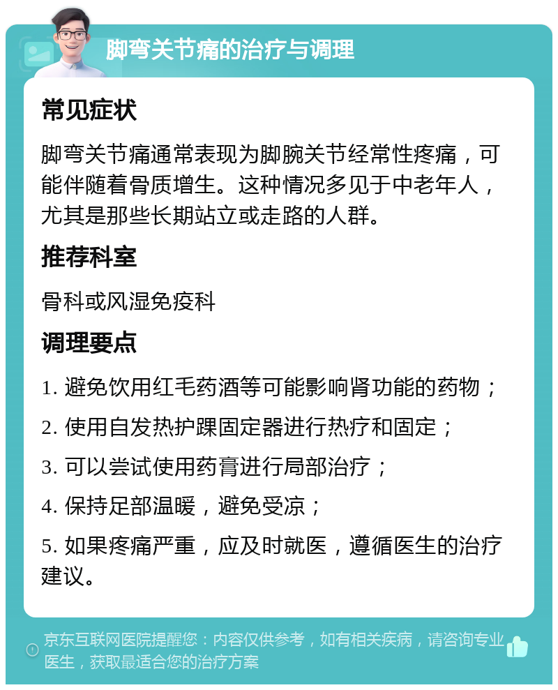 脚弯关节痛的治疗与调理 常见症状 脚弯关节痛通常表现为脚腕关节经常性疼痛，可能伴随着骨质增生。这种情况多见于中老年人，尤其是那些长期站立或走路的人群。 推荐科室 骨科或风湿免疫科 调理要点 1. 避免饮用红毛药酒等可能影响肾功能的药物； 2. 使用自发热护踝固定器进行热疗和固定； 3. 可以尝试使用药膏进行局部治疗； 4. 保持足部温暖，避免受凉； 5. 如果疼痛严重，应及时就医，遵循医生的治疗建议。