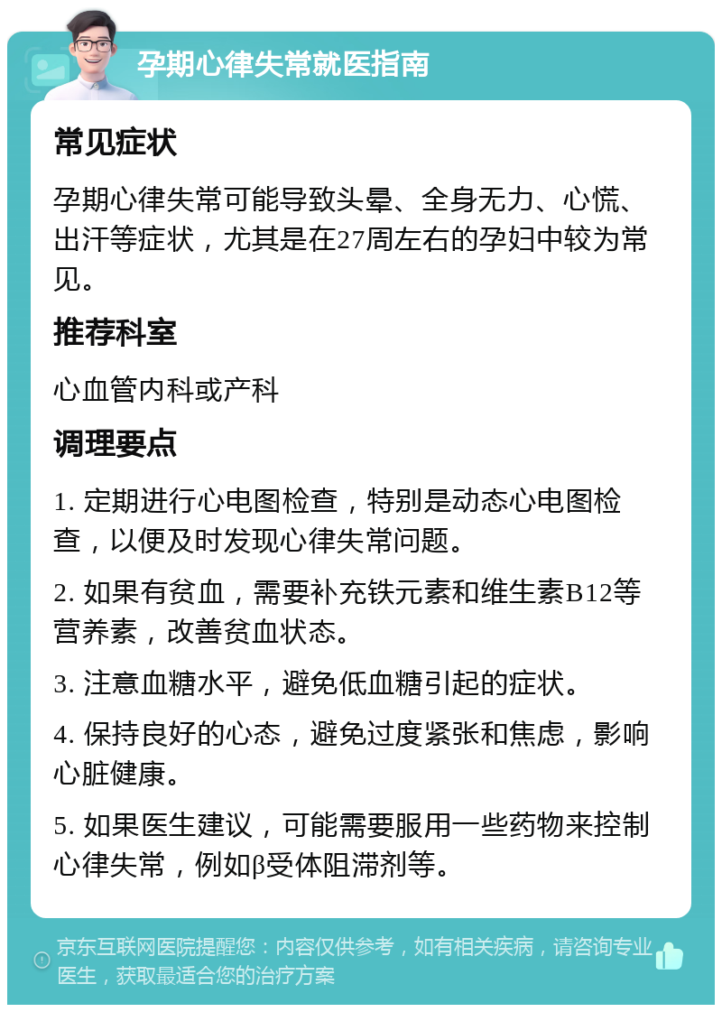 孕期心律失常就医指南 常见症状 孕期心律失常可能导致头晕、全身无力、心慌、出汗等症状，尤其是在27周左右的孕妇中较为常见。 推荐科室 心血管内科或产科 调理要点 1. 定期进行心电图检查，特别是动态心电图检查，以便及时发现心律失常问题。 2. 如果有贫血，需要补充铁元素和维生素B12等营养素，改善贫血状态。 3. 注意血糖水平，避免低血糖引起的症状。 4. 保持良好的心态，避免过度紧张和焦虑，影响心脏健康。 5. 如果医生建议，可能需要服用一些药物来控制心律失常，例如β受体阻滞剂等。