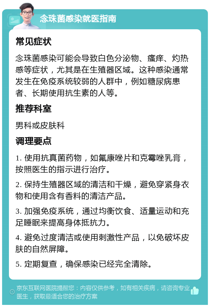 念珠菌感染就医指南 常见症状 念珠菌感染可能会导致白色分泌物、瘙痒、灼热感等症状，尤其是在生殖器区域。这种感染通常发生在免疫系统较弱的人群中，例如糖尿病患者、长期使用抗生素的人等。 推荐科室 男科或皮肤科 调理要点 1. 使用抗真菌药物，如氟康唑片和克霉唑乳膏，按照医生的指示进行治疗。 2. 保持生殖器区域的清洁和干燥，避免穿紧身衣物和使用含有香料的清洁产品。 3. 加强免疫系统，通过均衡饮食、适量运动和充足睡眠来提高身体抵抗力。 4. 避免过度清洁或使用刺激性产品，以免破坏皮肤的自然屏障。 5. 定期复查，确保感染已经完全清除。