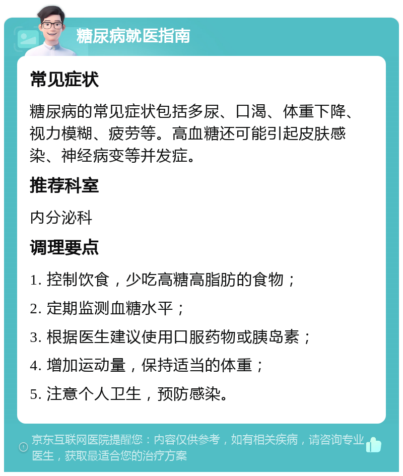 糖尿病就医指南 常见症状 糖尿病的常见症状包括多尿、口渴、体重下降、视力模糊、疲劳等。高血糖还可能引起皮肤感染、神经病变等并发症。 推荐科室 内分泌科 调理要点 1. 控制饮食，少吃高糖高脂肪的食物； 2. 定期监测血糖水平； 3. 根据医生建议使用口服药物或胰岛素； 4. 增加运动量，保持适当的体重； 5. 注意个人卫生，预防感染。