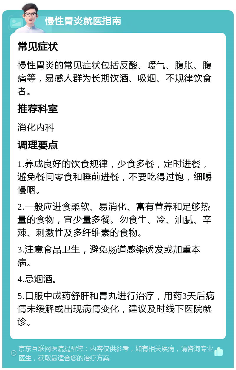 慢性胃炎就医指南 常见症状 慢性胃炎的常见症状包括反酸、嗳气、腹胀、腹痛等，易感人群为长期饮酒、吸烟、不规律饮食者。 推荐科室 消化内科 调理要点 1.养成良好的饮食规律，少食多餐，定时进餐，避免餐间零食和睡前进餐，不要吃得过饱，细嚼慢咽。 2.一般应进食柔软、易消化、富有营养和足够热量的食物，宜少量多餐。勿食生、冷、油腻、辛辣、刺激性及多纤维素的食物。 3.注意食品卫生，避免肠道感染诱发或加重本病。 4.忌烟酒。 5.口服中成药舒肝和胃丸进行治疗，用药3天后病情未缓解或出现病情变化，建议及时线下医院就诊。