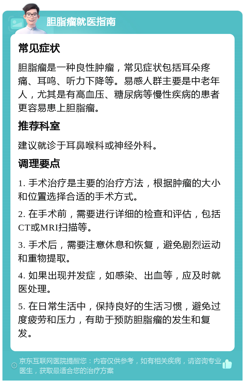 胆脂瘤就医指南 常见症状 胆脂瘤是一种良性肿瘤，常见症状包括耳朵疼痛、耳鸣、听力下降等。易感人群主要是中老年人，尤其是有高血压、糖尿病等慢性疾病的患者更容易患上胆脂瘤。 推荐科室 建议就诊于耳鼻喉科或神经外科。 调理要点 1. 手术治疗是主要的治疗方法，根据肿瘤的大小和位置选择合适的手术方式。 2. 在手术前，需要进行详细的检查和评估，包括CT或MRI扫描等。 3. 手术后，需要注意休息和恢复，避免剧烈运动和重物提取。 4. 如果出现并发症，如感染、出血等，应及时就医处理。 5. 在日常生活中，保持良好的生活习惯，避免过度疲劳和压力，有助于预防胆脂瘤的发生和复发。