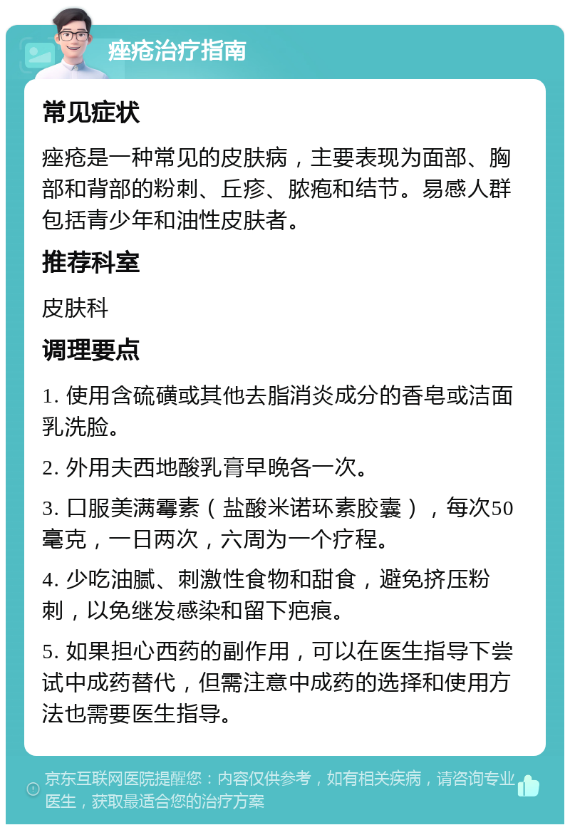 痤疮治疗指南 常见症状 痤疮是一种常见的皮肤病，主要表现为面部、胸部和背部的粉刺、丘疹、脓疱和结节。易感人群包括青少年和油性皮肤者。 推荐科室 皮肤科 调理要点 1. 使用含硫磺或其他去脂消炎成分的香皂或洁面乳洗脸。 2. 外用夫西地酸乳膏早晚各一次。 3. 口服美满霉素（盐酸米诺环素胶囊），每次50毫克，一日两次，六周为一个疗程。 4. 少吃油腻、刺激性食物和甜食，避免挤压粉刺，以免继发感染和留下疤痕。 5. 如果担心西药的副作用，可以在医生指导下尝试中成药替代，但需注意中成药的选择和使用方法也需要医生指导。