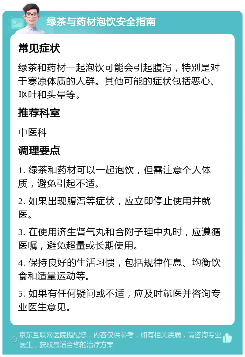 绿茶与药材泡饮安全指南 常见症状 绿茶和药材一起泡饮可能会引起腹泻，特别是对于寒凉体质的人群。其他可能的症状包括恶心、呕吐和头晕等。 推荐科室 中医科 调理要点 1. 绿茶和药材可以一起泡饮，但需注意个人体质，避免引起不适。 2. 如果出现腹泻等症状，应立即停止使用并就医。 3. 在使用济生肾气丸和合附子理中丸时，应遵循医嘱，避免超量或长期使用。 4. 保持良好的生活习惯，包括规律作息、均衡饮食和适量运动等。 5. 如果有任何疑问或不适，应及时就医并咨询专业医生意见。