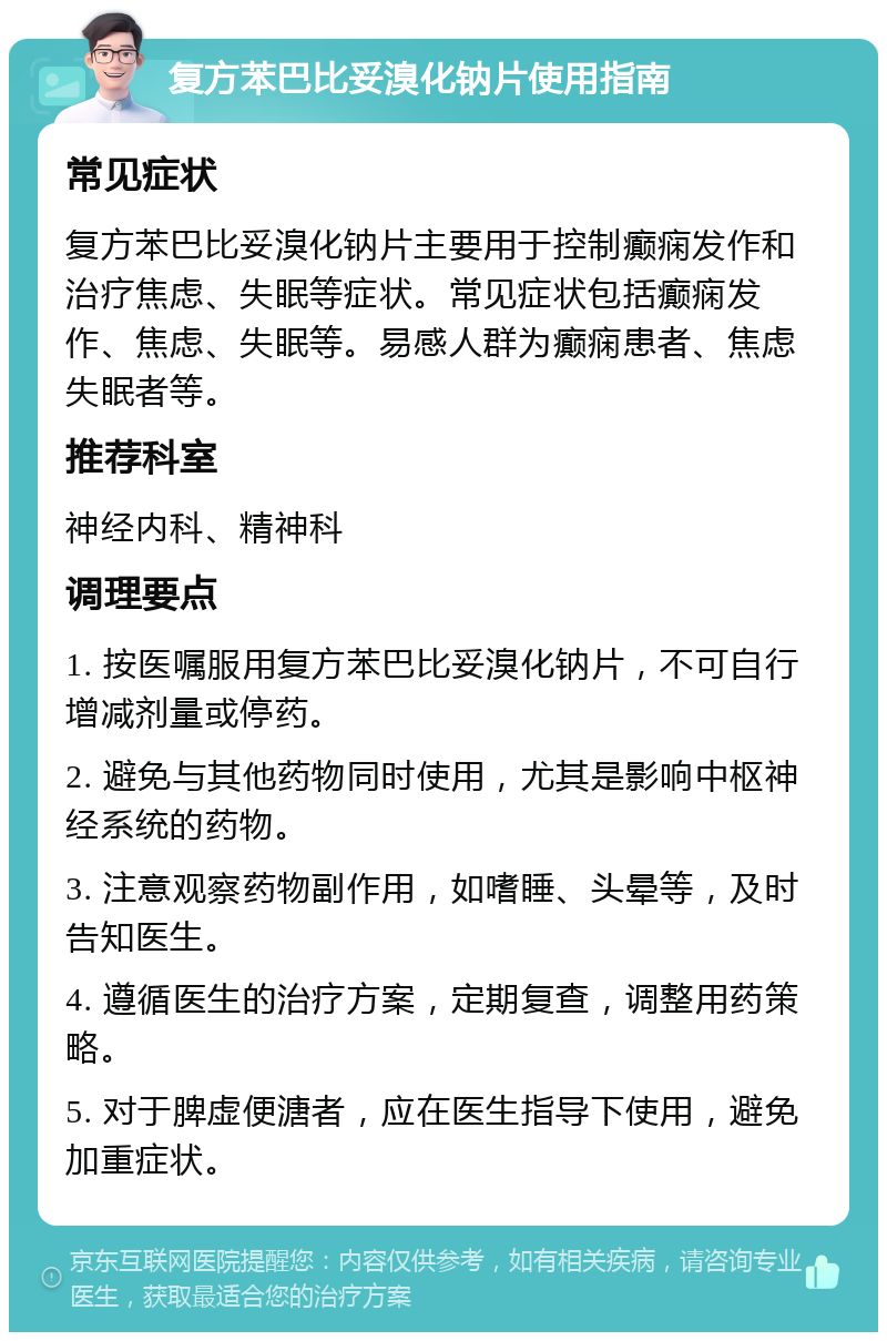 复方苯巴比妥溴化钠片使用指南 常见症状 复方苯巴比妥溴化钠片主要用于控制癫痫发作和治疗焦虑、失眠等症状。常见症状包括癫痫发作、焦虑、失眠等。易感人群为癫痫患者、焦虑失眠者等。 推荐科室 神经内科、精神科 调理要点 1. 按医嘱服用复方苯巴比妥溴化钠片，不可自行增减剂量或停药。 2. 避免与其他药物同时使用，尤其是影响中枢神经系统的药物。 3. 注意观察药物副作用，如嗜睡、头晕等，及时告知医生。 4. 遵循医生的治疗方案，定期复查，调整用药策略。 5. 对于脾虚便溏者，应在医生指导下使用，避免加重症状。