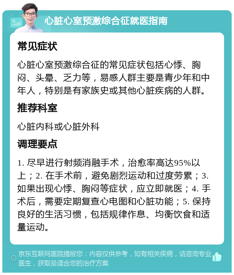 心脏心室预激综合征就医指南 常见症状 心脏心室预激综合征的常见症状包括心悸、胸闷、头晕、乏力等，易感人群主要是青少年和中年人，特别是有家族史或其他心脏疾病的人群。 推荐科室 心脏内科或心脏外科 调理要点 1. 尽早进行射频消融手术，治愈率高达95%以上；2. 在手术前，避免剧烈运动和过度劳累；3. 如果出现心悸、胸闷等症状，应立即就医；4. 手术后，需要定期复查心电图和心脏功能；5. 保持良好的生活习惯，包括规律作息、均衡饮食和适量运动。