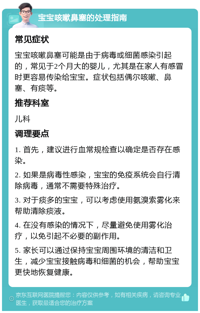 宝宝咳嗽鼻塞的处理指南 常见症状 宝宝咳嗽鼻塞可能是由于病毒或细菌感染引起的，常见于2个月大的婴儿，尤其是在家人有感冒时更容易传染给宝宝。症状包括偶尔咳嗽、鼻塞、有痰等。 推荐科室 儿科 调理要点 1. 首先，建议进行血常规检查以确定是否存在感染。 2. 如果是病毒性感染，宝宝的免疫系统会自行清除病毒，通常不需要特殊治疗。 3. 对于痰多的宝宝，可以考虑使用氨溴索雾化来帮助清除痰液。 4. 在没有感染的情况下，尽量避免使用雾化治疗，以免引起不必要的副作用。 5. 家长可以通过保持宝宝周围环境的清洁和卫生，减少宝宝接触病毒和细菌的机会，帮助宝宝更快地恢复健康。