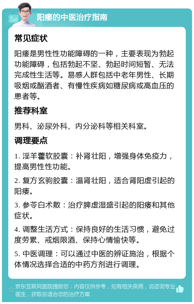 阳痿的中医治疗指南 常见症状 阳痿是男性性功能障碍的一种，主要表现为勃起功能障碍，包括勃起不坚、勃起时间短暂、无法完成性生活等。易感人群包括中老年男性、长期吸烟或酗酒者、有慢性疾病如糖尿病或高血压的患者等。 推荐科室 男科、泌尿外科、内分泌科等相关科室。 调理要点 1. 淫羊藿软胶囊：补肾壮阳，增强身体免疫力，提高男性性功能。 2. 复方玄驹胶囊：温肾壮阳，适合肾阳虚引起的阳痿。 3. 参苓白术散：治疗脾虚湿盛引起的阳痿和其他症状。 4. 调整生活方式：保持良好的生活习惯，避免过度劳累、戒烟限酒、保持心情愉快等。 5. 中医调理：可以通过中医的辨证施治，根据个体情况选择合适的中药方剂进行调理。