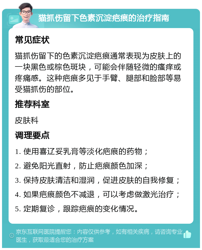 猫抓伤留下色素沉淀疤痕的治疗指南 常见症状 猫抓伤留下的色素沉淀疤痕通常表现为皮肤上的一块黑色或棕色斑块，可能会伴随轻微的瘙痒或疼痛感。这种疤痕多见于手臂、腿部和脸部等易受猫抓伤的部位。 推荐科室 皮肤科 调理要点 1. 使用喜辽妥乳膏等淡化疤痕的药物； 2. 避免阳光直射，防止疤痕颜色加深； 3. 保持皮肤清洁和湿润，促进皮肤的自我修复； 4. 如果疤痕颜色不减退，可以考虑做激光治疗； 5. 定期复诊，跟踪疤痕的变化情况。