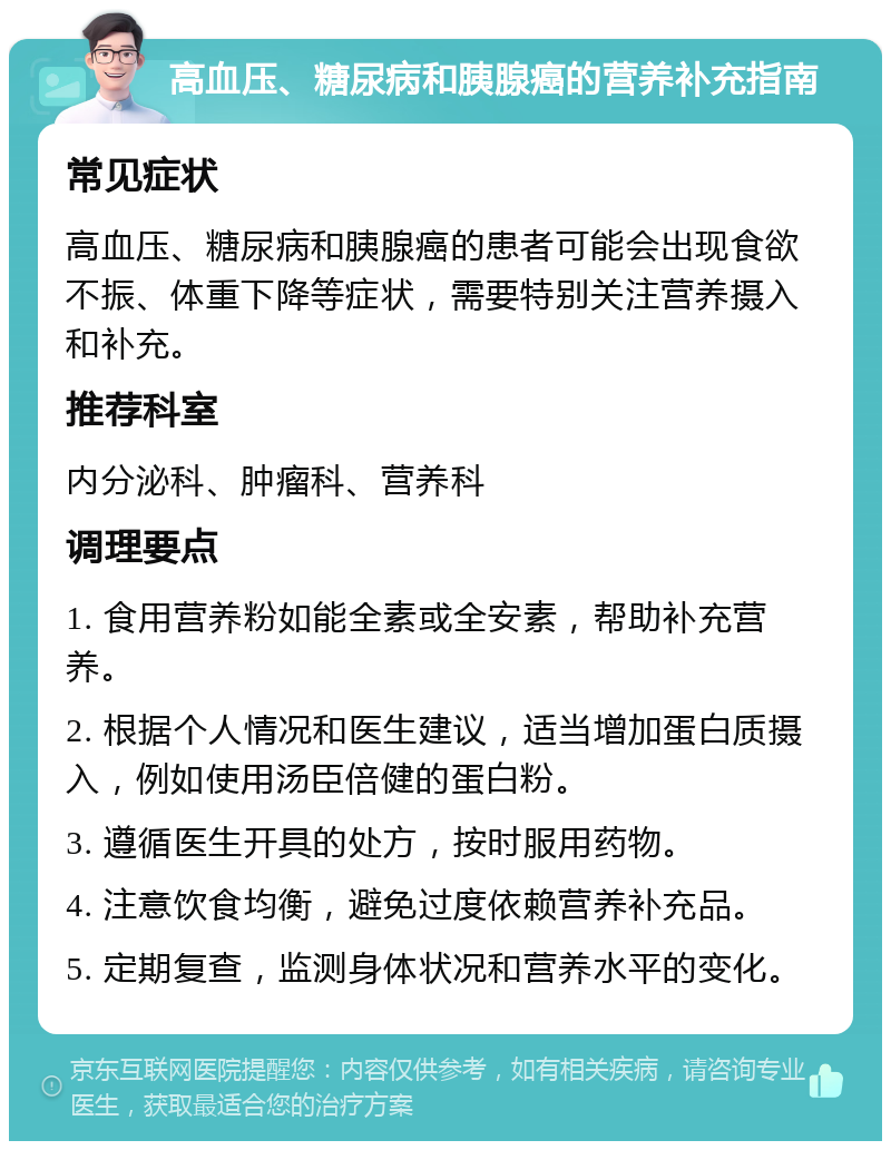 高血压、糖尿病和胰腺癌的营养补充指南 常见症状 高血压、糖尿病和胰腺癌的患者可能会出现食欲不振、体重下降等症状，需要特别关注营养摄入和补充。 推荐科室 内分泌科、肿瘤科、营养科 调理要点 1. 食用营养粉如能全素或全安素，帮助补充营养。 2. 根据个人情况和医生建议，适当增加蛋白质摄入，例如使用汤臣倍健的蛋白粉。 3. 遵循医生开具的处方，按时服用药物。 4. 注意饮食均衡，避免过度依赖营养补充品。 5. 定期复查，监测身体状况和营养水平的变化。