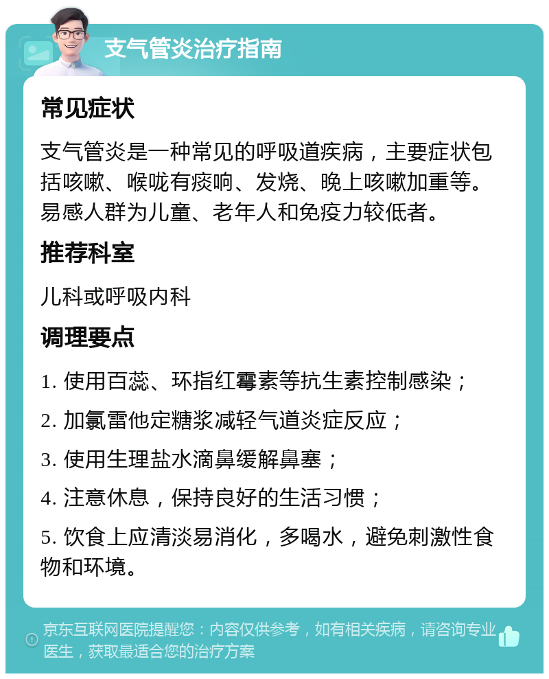 支气管炎治疗指南 常见症状 支气管炎是一种常见的呼吸道疾病，主要症状包括咳嗽、喉咙有痰响、发烧、晚上咳嗽加重等。易感人群为儿童、老年人和免疫力较低者。 推荐科室 儿科或呼吸内科 调理要点 1. 使用百蕊、环指红霉素等抗生素控制感染； 2. 加氯雷他定糖浆减轻气道炎症反应； 3. 使用生理盐水滴鼻缓解鼻塞； 4. 注意休息，保持良好的生活习惯； 5. 饮食上应清淡易消化，多喝水，避免刺激性食物和环境。