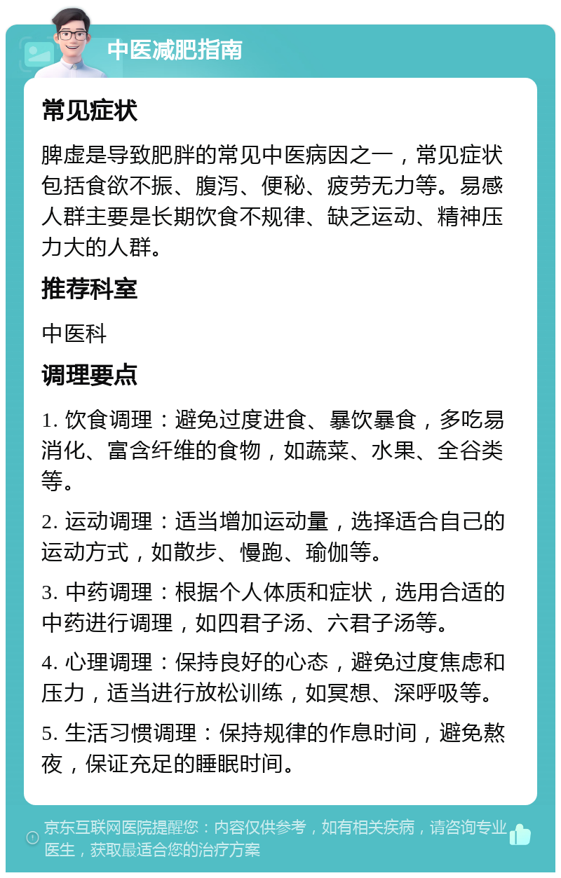 中医减肥指南 常见症状 脾虚是导致肥胖的常见中医病因之一，常见症状包括食欲不振、腹泻、便秘、疲劳无力等。易感人群主要是长期饮食不规律、缺乏运动、精神压力大的人群。 推荐科室 中医科 调理要点 1. 饮食调理：避免过度进食、暴饮暴食，多吃易消化、富含纤维的食物，如蔬菜、水果、全谷类等。 2. 运动调理：适当增加运动量，选择适合自己的运动方式，如散步、慢跑、瑜伽等。 3. 中药调理：根据个人体质和症状，选用合适的中药进行调理，如四君子汤、六君子汤等。 4. 心理调理：保持良好的心态，避免过度焦虑和压力，适当进行放松训练，如冥想、深呼吸等。 5. 生活习惯调理：保持规律的作息时间，避免熬夜，保证充足的睡眠时间。