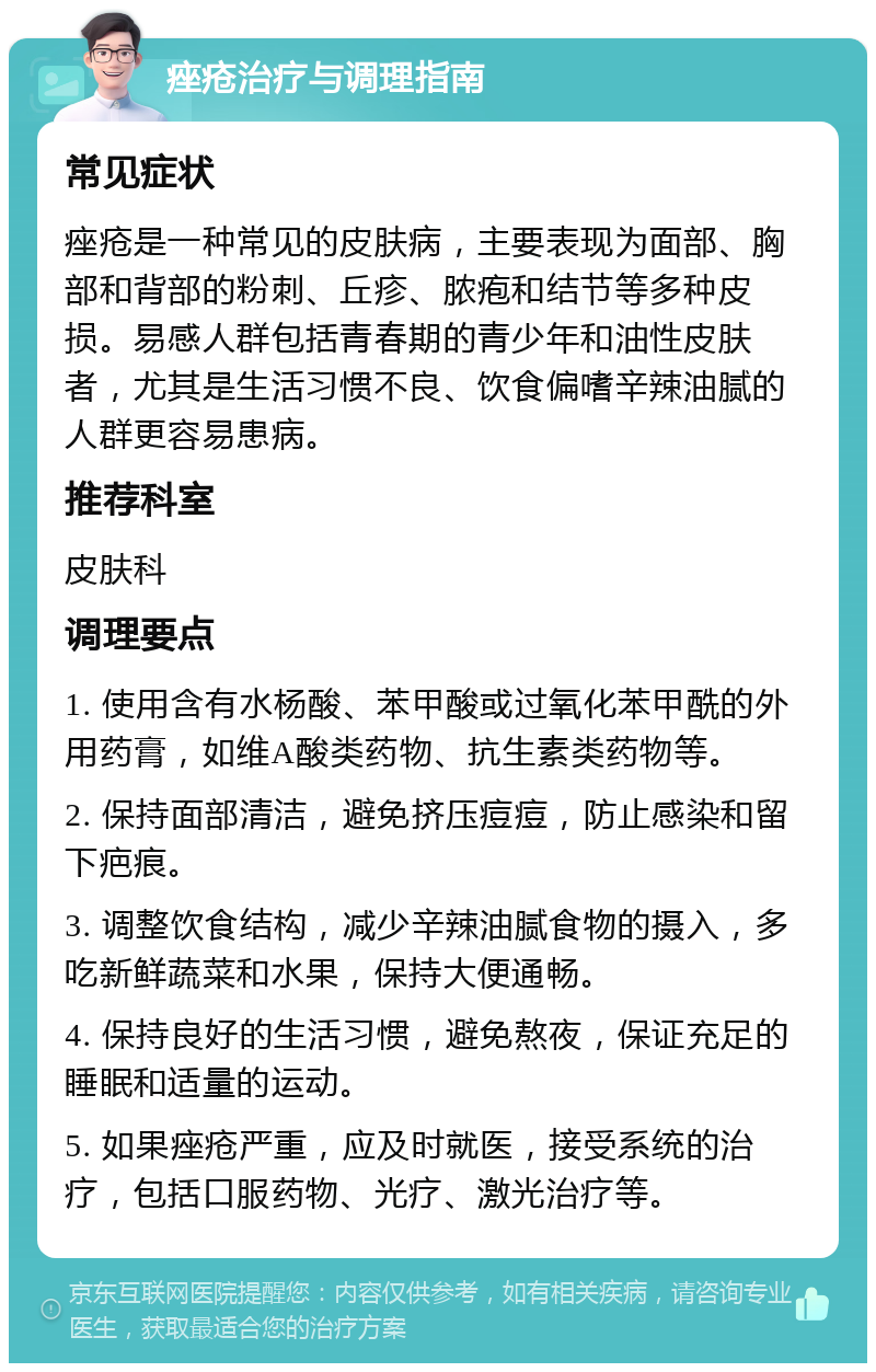 痤疮治疗与调理指南 常见症状 痤疮是一种常见的皮肤病，主要表现为面部、胸部和背部的粉刺、丘疹、脓疱和结节等多种皮损。易感人群包括青春期的青少年和油性皮肤者，尤其是生活习惯不良、饮食偏嗜辛辣油腻的人群更容易患病。 推荐科室 皮肤科 调理要点 1. 使用含有水杨酸、苯甲酸或过氧化苯甲酰的外用药膏，如维A酸类药物、抗生素类药物等。 2. 保持面部清洁，避免挤压痘痘，防止感染和留下疤痕。 3. 调整饮食结构，减少辛辣油腻食物的摄入，多吃新鲜蔬菜和水果，保持大便通畅。 4. 保持良好的生活习惯，避免熬夜，保证充足的睡眠和适量的运动。 5. 如果痤疮严重，应及时就医，接受系统的治疗，包括口服药物、光疗、激光治疗等。