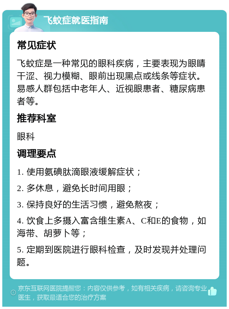 飞蚊症就医指南 常见症状 飞蚊症是一种常见的眼科疾病，主要表现为眼睛干涩、视力模糊、眼前出现黑点或线条等症状。易感人群包括中老年人、近视眼患者、糖尿病患者等。 推荐科室 眼科 调理要点 1. 使用氨碘肽滴眼液缓解症状； 2. 多休息，避免长时间用眼； 3. 保持良好的生活习惯，避免熬夜； 4. 饮食上多摄入富含维生素A、C和E的食物，如海带、胡萝卜等； 5. 定期到医院进行眼科检查，及时发现并处理问题。