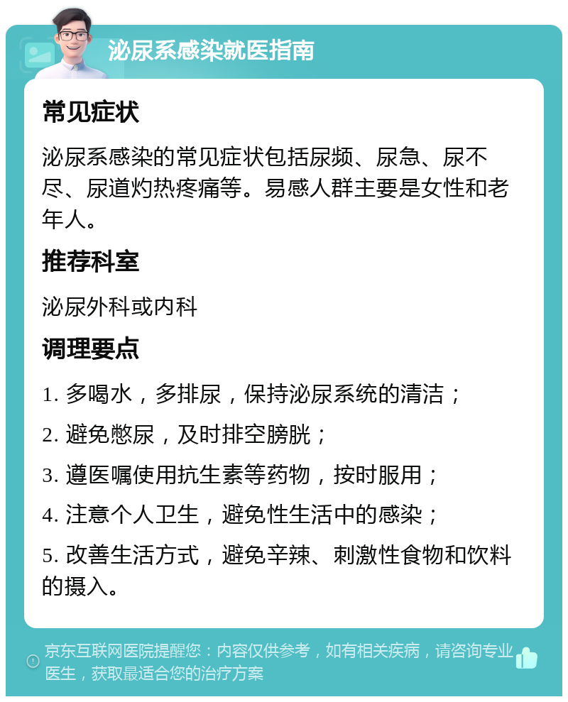 泌尿系感染就医指南 常见症状 泌尿系感染的常见症状包括尿频、尿急、尿不尽、尿道灼热疼痛等。易感人群主要是女性和老年人。 推荐科室 泌尿外科或内科 调理要点 1. 多喝水，多排尿，保持泌尿系统的清洁； 2. 避免憋尿，及时排空膀胱； 3. 遵医嘱使用抗生素等药物，按时服用； 4. 注意个人卫生，避免性生活中的感染； 5. 改善生活方式，避免辛辣、刺激性食物和饮料的摄入。