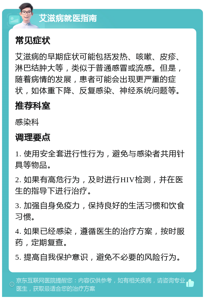 艾滋病就医指南 常见症状 艾滋病的早期症状可能包括发热、咳嗽、皮疹、淋巴结肿大等，类似于普通感冒或流感。但是，随着病情的发展，患者可能会出现更严重的症状，如体重下降、反复感染、神经系统问题等。 推荐科室 感染科 调理要点 1. 使用安全套进行性行为，避免与感染者共用针具等物品。 2. 如果有高危行为，及时进行HIV检测，并在医生的指导下进行治疗。 3. 加强自身免疫力，保持良好的生活习惯和饮食习惯。 4. 如果已经感染，遵循医生的治疗方案，按时服药，定期复查。 5. 提高自我保护意识，避免不必要的风险行为。