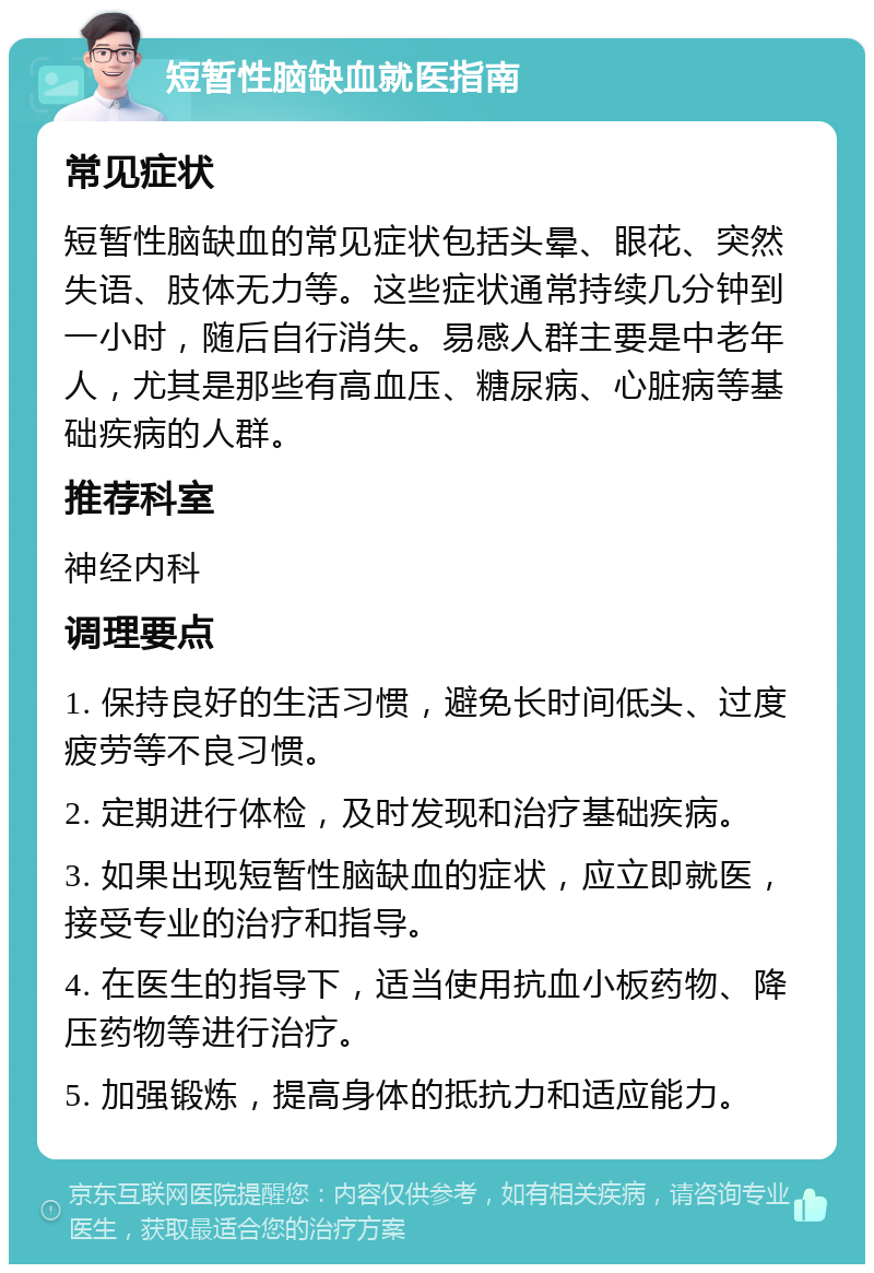 短暂性脑缺血就医指南 常见症状 短暂性脑缺血的常见症状包括头晕、眼花、突然失语、肢体无力等。这些症状通常持续几分钟到一小时，随后自行消失。易感人群主要是中老年人，尤其是那些有高血压、糖尿病、心脏病等基础疾病的人群。 推荐科室 神经内科 调理要点 1. 保持良好的生活习惯，避免长时间低头、过度疲劳等不良习惯。 2. 定期进行体检，及时发现和治疗基础疾病。 3. 如果出现短暂性脑缺血的症状，应立即就医，接受专业的治疗和指导。 4. 在医生的指导下，适当使用抗血小板药物、降压药物等进行治疗。 5. 加强锻炼，提高身体的抵抗力和适应能力。