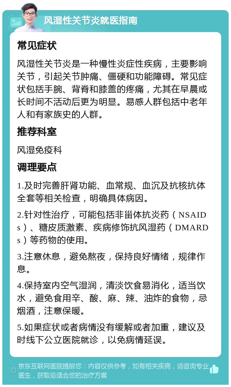 风湿性关节炎就医指南 常见症状 风湿性关节炎是一种慢性炎症性疾病，主要影响关节，引起关节肿痛、僵硬和功能障碍。常见症状包括手腕、背脊和膝盖的疼痛，尤其在早晨或长时间不活动后更为明显。易感人群包括中老年人和有家族史的人群。 推荐科室 风湿免疫科 调理要点 1.及时完善肝肾功能、血常规、血沉及抗核抗体全套等相关检查，明确具体病因。 2.针对性治疗，可能包括非甾体抗炎药（NSAIDs）、糖皮质激素、疾病修饰抗风湿药（DMARDs）等药物的使用。 3.注意休息，避免熬夜，保持良好情绪，规律作息。 4.保持室内空气湿润，清淡饮食易消化，适当饮水，避免食用辛、酸、麻、辣、油炸的食物，忌烟酒，注意保暖。 5.如果症状或者病情没有缓解或者加重，建议及时线下公立医院就诊，以免病情延误。