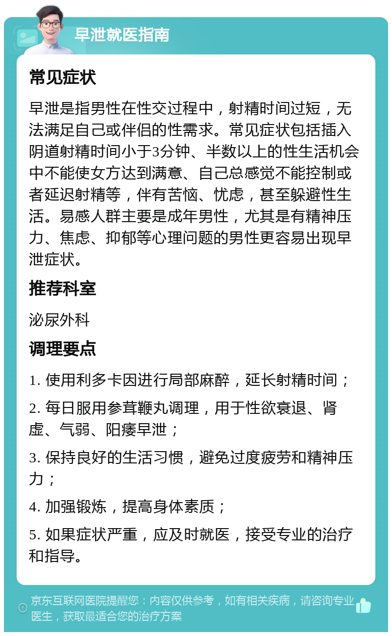 早泄就医指南 常见症状 早泄是指男性在性交过程中，射精时间过短，无法满足自己或伴侣的性需求。常见症状包括插入阴道射精时间小于3分钟、半数以上的性生活机会中不能使女方达到满意、自己总感觉不能控制或者延迟射精等，伴有苦恼、忧虑，甚至躲避性生活。易感人群主要是成年男性，尤其是有精神压力、焦虑、抑郁等心理问题的男性更容易出现早泄症状。 推荐科室 泌尿外科 调理要点 1. 使用利多卡因进行局部麻醉，延长射精时间； 2. 每日服用参茸鞭丸调理，用于性欲衰退、肾虚、气弱、阳痿早泄； 3. 保持良好的生活习惯，避免过度疲劳和精神压力； 4. 加强锻炼，提高身体素质； 5. 如果症状严重，应及时就医，接受专业的治疗和指导。