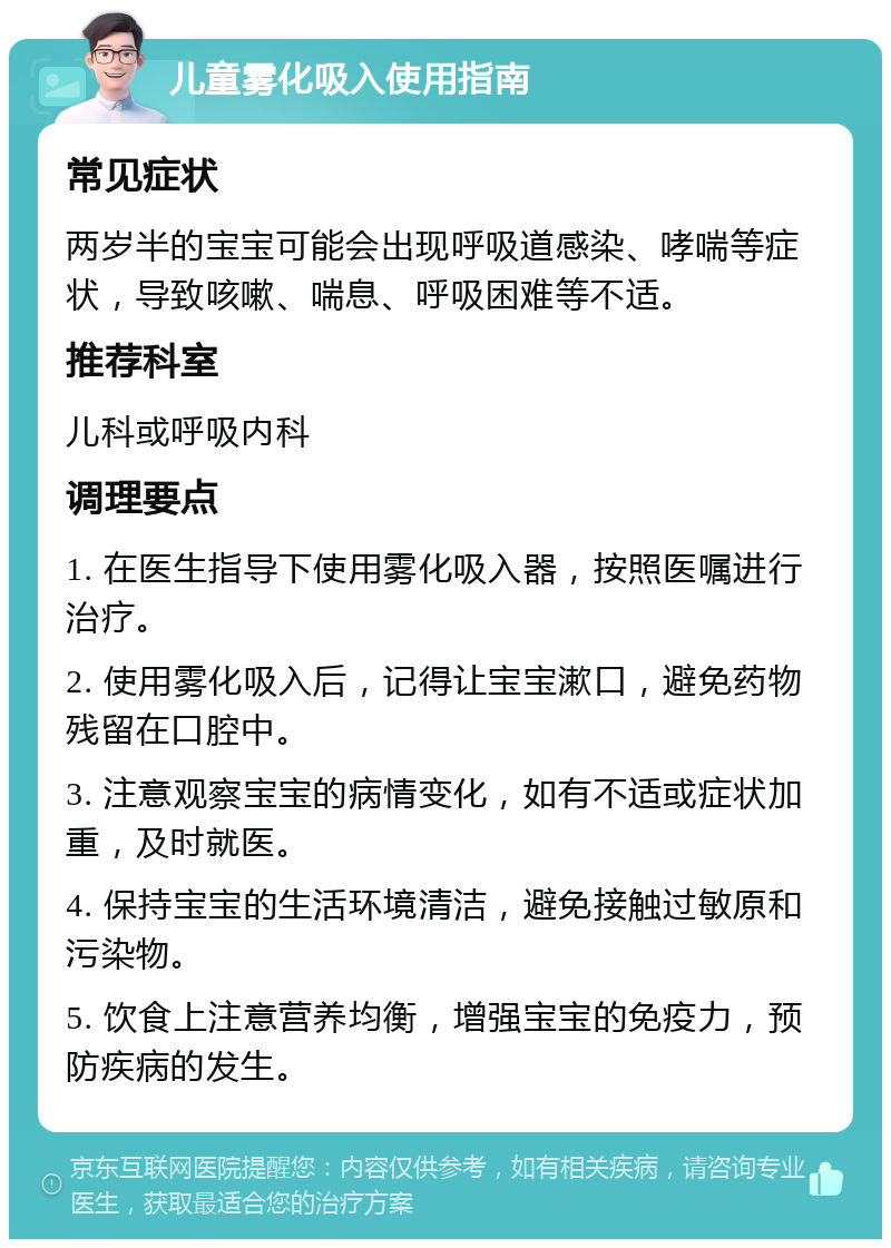 儿童雾化吸入使用指南 常见症状 两岁半的宝宝可能会出现呼吸道感染、哮喘等症状，导致咳嗽、喘息、呼吸困难等不适。 推荐科室 儿科或呼吸内科 调理要点 1. 在医生指导下使用雾化吸入器，按照医嘱进行治疗。 2. 使用雾化吸入后，记得让宝宝漱口，避免药物残留在口腔中。 3. 注意观察宝宝的病情变化，如有不适或症状加重，及时就医。 4. 保持宝宝的生活环境清洁，避免接触过敏原和污染物。 5. 饮食上注意营养均衡，增强宝宝的免疫力，预防疾病的发生。