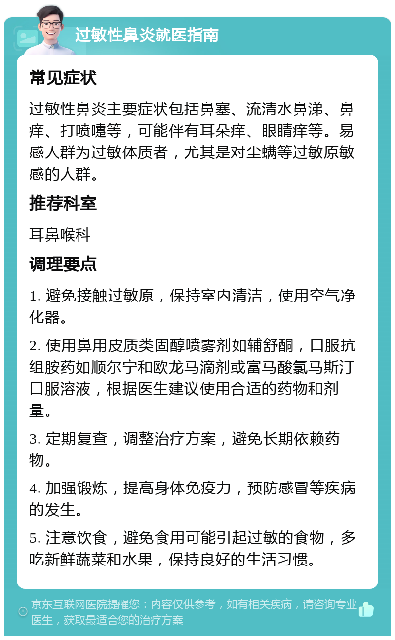 过敏性鼻炎就医指南 常见症状 过敏性鼻炎主要症状包括鼻塞、流清水鼻涕、鼻痒、打喷嚏等，可能伴有耳朵痒、眼睛痒等。易感人群为过敏体质者，尤其是对尘螨等过敏原敏感的人群。 推荐科室 耳鼻喉科 调理要点 1. 避免接触过敏原，保持室内清洁，使用空气净化器。 2. 使用鼻用皮质类固醇喷雾剂如辅舒酮，口服抗组胺药如顺尔宁和欧龙马滴剂或富马酸氯马斯汀口服溶液，根据医生建议使用合适的药物和剂量。 3. 定期复查，调整治疗方案，避免长期依赖药物。 4. 加强锻炼，提高身体免疫力，预防感冒等疾病的发生。 5. 注意饮食，避免食用可能引起过敏的食物，多吃新鲜蔬菜和水果，保持良好的生活习惯。