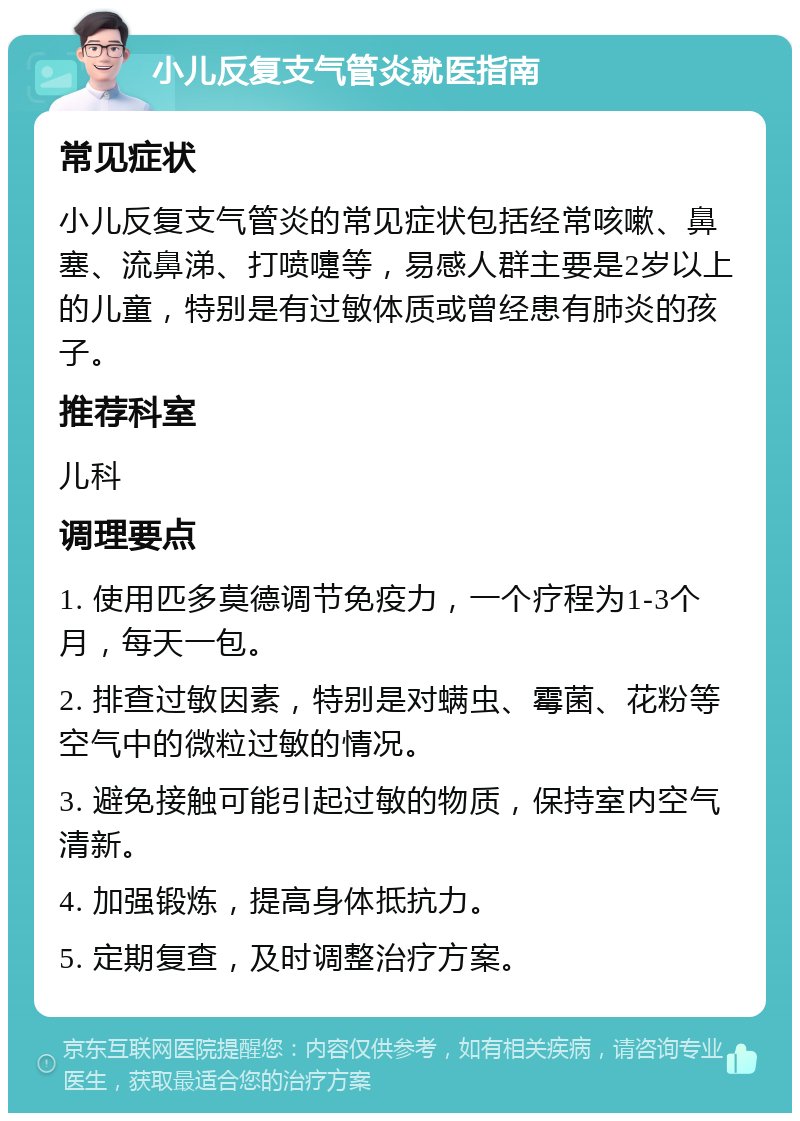 小儿反复支气管炎就医指南 常见症状 小儿反复支气管炎的常见症状包括经常咳嗽、鼻塞、流鼻涕、打喷嚏等，易感人群主要是2岁以上的儿童，特别是有过敏体质或曾经患有肺炎的孩子。 推荐科室 儿科 调理要点 1. 使用匹多莫德调节免疫力，一个疗程为1-3个月，每天一包。 2. 排查过敏因素，特别是对螨虫、霉菌、花粉等空气中的微粒过敏的情况。 3. 避免接触可能引起过敏的物质，保持室内空气清新。 4. 加强锻炼，提高身体抵抗力。 5. 定期复查，及时调整治疗方案。