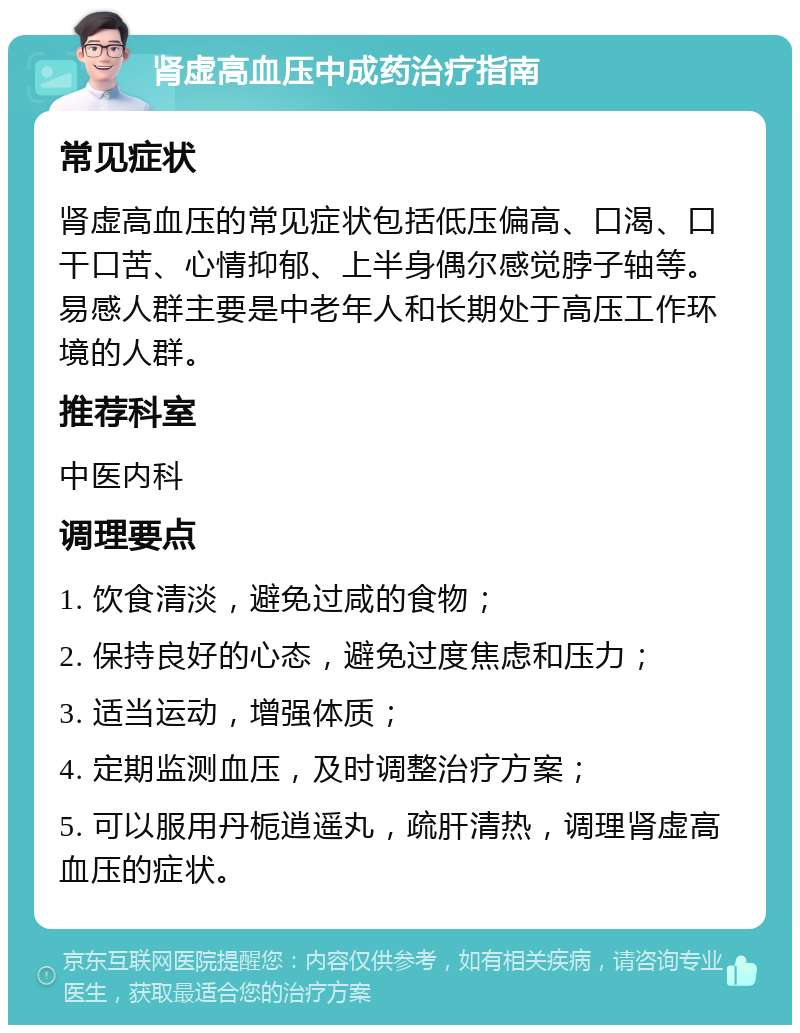 肾虚高血压中成药治疗指南 常见症状 肾虚高血压的常见症状包括低压偏高、口渴、口干口苦、心情抑郁、上半身偶尔感觉脖子轴等。易感人群主要是中老年人和长期处于高压工作环境的人群。 推荐科室 中医内科 调理要点 1. 饮食清淡，避免过咸的食物； 2. 保持良好的心态，避免过度焦虑和压力； 3. 适当运动，增强体质； 4. 定期监测血压，及时调整治疗方案； 5. 可以服用丹栀逍遥丸，疏肝清热，调理肾虚高血压的症状。