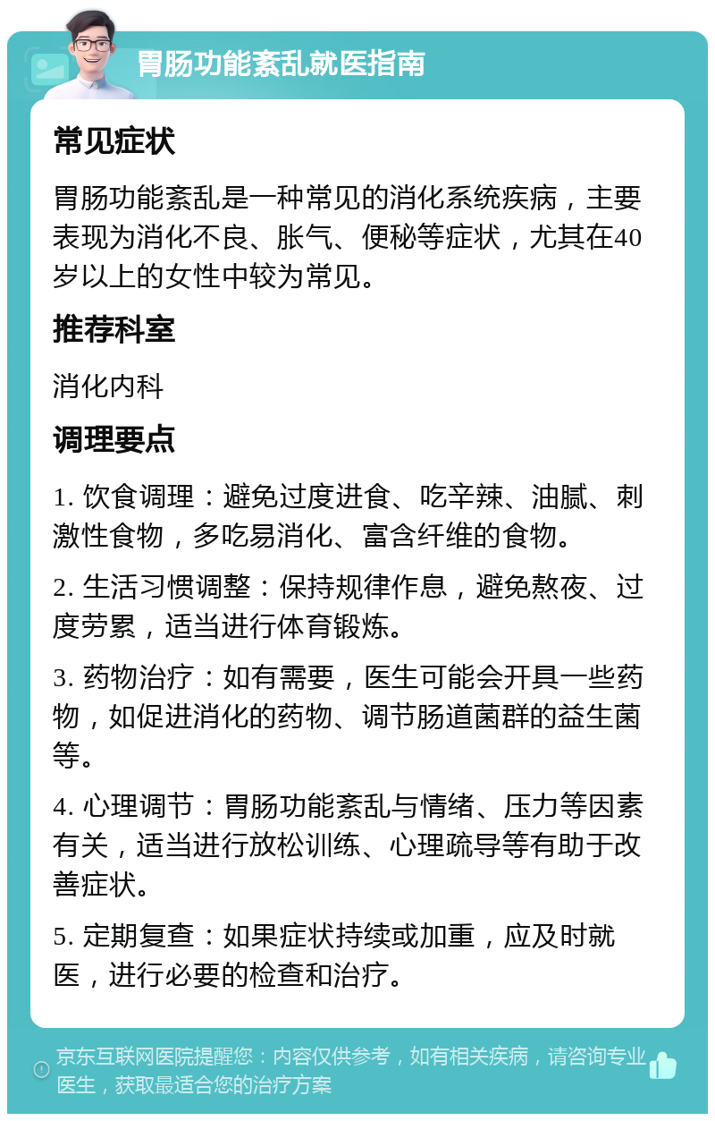 胃肠功能紊乱就医指南 常见症状 胃肠功能紊乱是一种常见的消化系统疾病，主要表现为消化不良、胀气、便秘等症状，尤其在40岁以上的女性中较为常见。 推荐科室 消化内科 调理要点 1. 饮食调理：避免过度进食、吃辛辣、油腻、刺激性食物，多吃易消化、富含纤维的食物。 2. 生活习惯调整：保持规律作息，避免熬夜、过度劳累，适当进行体育锻炼。 3. 药物治疗：如有需要，医生可能会开具一些药物，如促进消化的药物、调节肠道菌群的益生菌等。 4. 心理调节：胃肠功能紊乱与情绪、压力等因素有关，适当进行放松训练、心理疏导等有助于改善症状。 5. 定期复查：如果症状持续或加重，应及时就医，进行必要的检查和治疗。