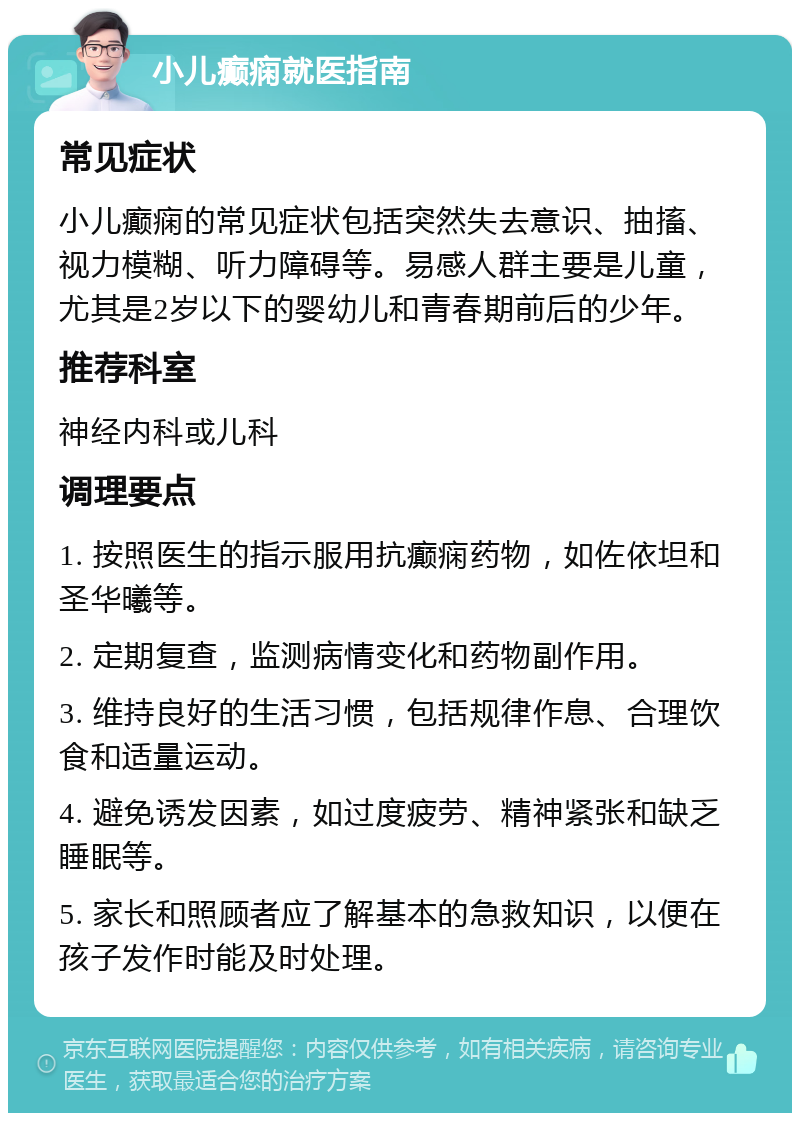 小儿癫痫就医指南 常见症状 小儿癫痫的常见症状包括突然失去意识、抽搐、视力模糊、听力障碍等。易感人群主要是儿童，尤其是2岁以下的婴幼儿和青春期前后的少年。 推荐科室 神经内科或儿科 调理要点 1. 按照医生的指示服用抗癫痫药物，如佐依坦和圣华曦等。 2. 定期复查，监测病情变化和药物副作用。 3. 维持良好的生活习惯，包括规律作息、合理饮食和适量运动。 4. 避免诱发因素，如过度疲劳、精神紧张和缺乏睡眠等。 5. 家长和照顾者应了解基本的急救知识，以便在孩子发作时能及时处理。