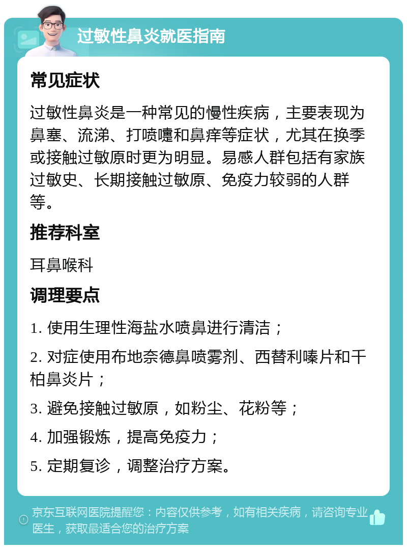 过敏性鼻炎就医指南 常见症状 过敏性鼻炎是一种常见的慢性疾病，主要表现为鼻塞、流涕、打喷嚏和鼻痒等症状，尤其在换季或接触过敏原时更为明显。易感人群包括有家族过敏史、长期接触过敏原、免疫力较弱的人群等。 推荐科室 耳鼻喉科 调理要点 1. 使用生理性海盐水喷鼻进行清洁； 2. 对症使用布地奈德鼻喷雾剂、西替利嗪片和千柏鼻炎片； 3. 避免接触过敏原，如粉尘、花粉等； 4. 加强锻炼，提高免疫力； 5. 定期复诊，调整治疗方案。