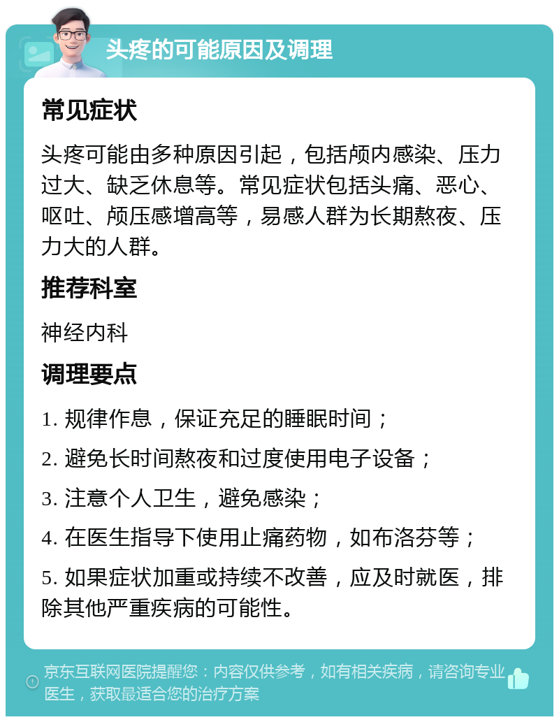 头疼的可能原因及调理 常见症状 头疼可能由多种原因引起，包括颅内感染、压力过大、缺乏休息等。常见症状包括头痛、恶心、呕吐、颅压感增高等，易感人群为长期熬夜、压力大的人群。 推荐科室 神经内科 调理要点 1. 规律作息，保证充足的睡眠时间； 2. 避免长时间熬夜和过度使用电子设备； 3. 注意个人卫生，避免感染； 4. 在医生指导下使用止痛药物，如布洛芬等； 5. 如果症状加重或持续不改善，应及时就医，排除其他严重疾病的可能性。