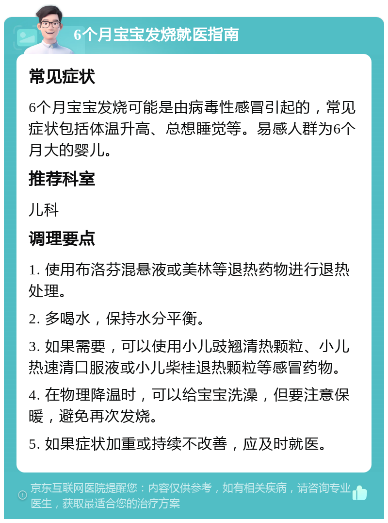 6个月宝宝发烧就医指南 常见症状 6个月宝宝发烧可能是由病毒性感冒引起的，常见症状包括体温升高、总想睡觉等。易感人群为6个月大的婴儿。 推荐科室 儿科 调理要点 1. 使用布洛芬混悬液或美林等退热药物进行退热处理。 2. 多喝水，保持水分平衡。 3. 如果需要，可以使用小儿豉翘清热颗粒、小儿热速清口服液或小儿柴桂退热颗粒等感冒药物。 4. 在物理降温时，可以给宝宝洗澡，但要注意保暖，避免再次发烧。 5. 如果症状加重或持续不改善，应及时就医。