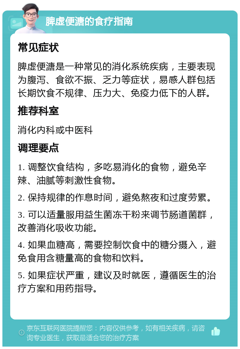 脾虚便溏的食疗指南 常见症状 脾虚便溏是一种常见的消化系统疾病，主要表现为腹泻、食欲不振、乏力等症状，易感人群包括长期饮食不规律、压力大、免疫力低下的人群。 推荐科室 消化内科或中医科 调理要点 1. 调整饮食结构，多吃易消化的食物，避免辛辣、油腻等刺激性食物。 2. 保持规律的作息时间，避免熬夜和过度劳累。 3. 可以适量服用益生菌冻干粉来调节肠道菌群，改善消化吸收功能。 4. 如果血糖高，需要控制饮食中的糖分摄入，避免食用含糖量高的食物和饮料。 5. 如果症状严重，建议及时就医，遵循医生的治疗方案和用药指导。