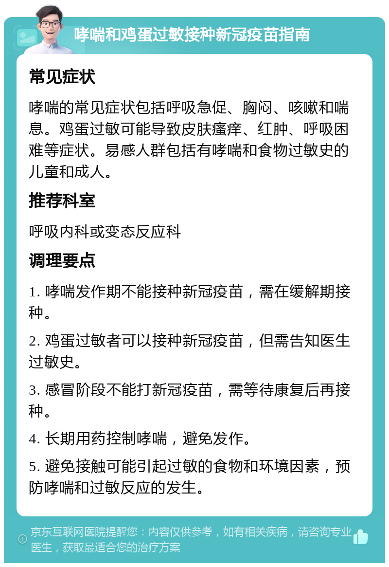 哮喘和鸡蛋过敏接种新冠疫苗指南 常见症状 哮喘的常见症状包括呼吸急促、胸闷、咳嗽和喘息。鸡蛋过敏可能导致皮肤瘙痒、红肿、呼吸困难等症状。易感人群包括有哮喘和食物过敏史的儿童和成人。 推荐科室 呼吸内科或变态反应科 调理要点 1. 哮喘发作期不能接种新冠疫苗，需在缓解期接种。 2. 鸡蛋过敏者可以接种新冠疫苗，但需告知医生过敏史。 3. 感冒阶段不能打新冠疫苗，需等待康复后再接种。 4. 长期用药控制哮喘，避免发作。 5. 避免接触可能引起过敏的食物和环境因素，预防哮喘和过敏反应的发生。