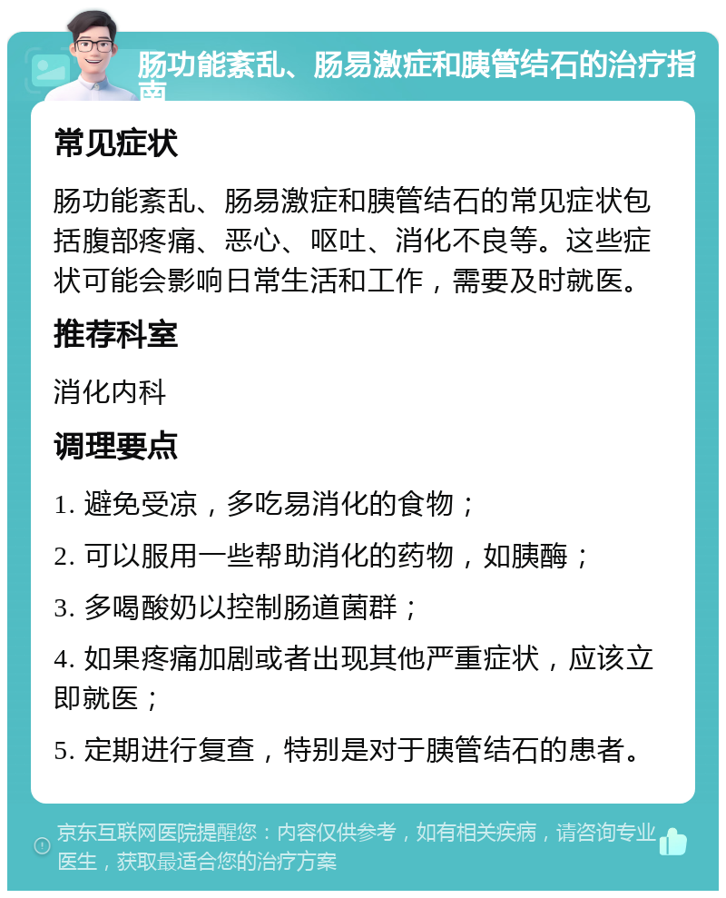 肠功能紊乱、肠易激症和胰管结石的治疗指南 常见症状 肠功能紊乱、肠易激症和胰管结石的常见症状包括腹部疼痛、恶心、呕吐、消化不良等。这些症状可能会影响日常生活和工作，需要及时就医。 推荐科室 消化内科 调理要点 1. 避免受凉，多吃易消化的食物； 2. 可以服用一些帮助消化的药物，如胰酶； 3. 多喝酸奶以控制肠道菌群； 4. 如果疼痛加剧或者出现其他严重症状，应该立即就医； 5. 定期进行复查，特别是对于胰管结石的患者。