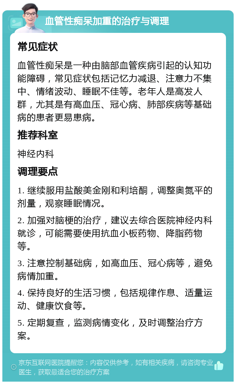 血管性痴呆加重的治疗与调理 常见症状 血管性痴呆是一种由脑部血管疾病引起的认知功能障碍，常见症状包括记忆力减退、注意力不集中、情绪波动、睡眠不佳等。老年人是高发人群，尤其是有高血压、冠心病、肺部疾病等基础病的患者更易患病。 推荐科室 神经内科 调理要点 1. 继续服用盐酸美金刚和利培酮，调整奥氮平的剂量，观察睡眠情况。 2. 加强对脑梗的治疗，建议去综合医院神经内科就诊，可能需要使用抗血小板药物、降脂药物等。 3. 注意控制基础病，如高血压、冠心病等，避免病情加重。 4. 保持良好的生活习惯，包括规律作息、适量运动、健康饮食等。 5. 定期复查，监测病情变化，及时调整治疗方案。