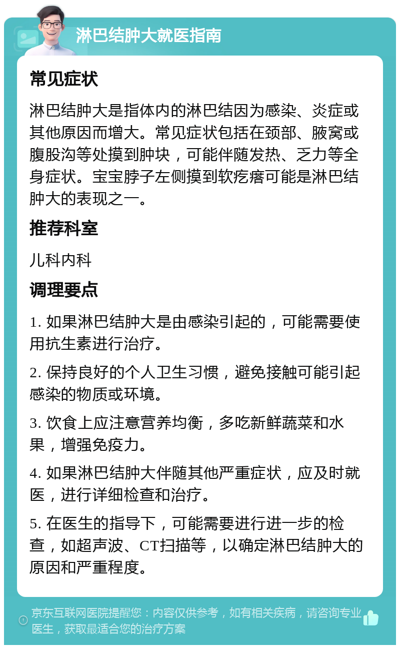 淋巴结肿大就医指南 常见症状 淋巴结肿大是指体内的淋巴结因为感染、炎症或其他原因而增大。常见症状包括在颈部、腋窝或腹股沟等处摸到肿块，可能伴随发热、乏力等全身症状。宝宝脖子左侧摸到软疙瘩可能是淋巴结肿大的表现之一。 推荐科室 儿科内科 调理要点 1. 如果淋巴结肿大是由感染引起的，可能需要使用抗生素进行治疗。 2. 保持良好的个人卫生习惯，避免接触可能引起感染的物质或环境。 3. 饮食上应注意营养均衡，多吃新鲜蔬菜和水果，增强免疫力。 4. 如果淋巴结肿大伴随其他严重症状，应及时就医，进行详细检查和治疗。 5. 在医生的指导下，可能需要进行进一步的检查，如超声波、CT扫描等，以确定淋巴结肿大的原因和严重程度。