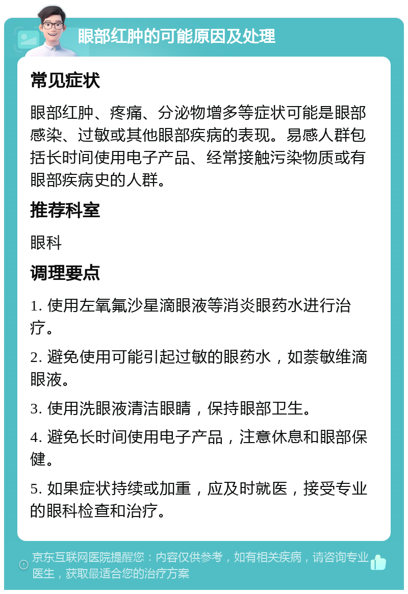 眼部红肿的可能原因及处理 常见症状 眼部红肿、疼痛、分泌物增多等症状可能是眼部感染、过敏或其他眼部疾病的表现。易感人群包括长时间使用电子产品、经常接触污染物质或有眼部疾病史的人群。 推荐科室 眼科 调理要点 1. 使用左氧氟沙星滴眼液等消炎眼药水进行治疗。 2. 避免使用可能引起过敏的眼药水，如萘敏维滴眼液。 3. 使用洗眼液清洁眼睛，保持眼部卫生。 4. 避免长时间使用电子产品，注意休息和眼部保健。 5. 如果症状持续或加重，应及时就医，接受专业的眼科检查和治疗。