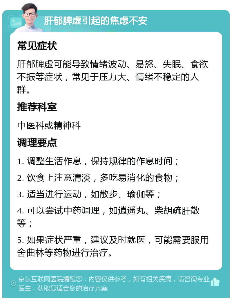 肝郁脾虚引起的焦虑不安 常见症状 肝郁脾虚可能导致情绪波动、易怒、失眠、食欲不振等症状，常见于压力大、情绪不稳定的人群。 推荐科室 中医科或精神科 调理要点 1. 调整生活作息，保持规律的作息时间； 2. 饮食上注意清淡，多吃易消化的食物； 3. 适当进行运动，如散步、瑜伽等； 4. 可以尝试中药调理，如逍遥丸、柴胡疏肝散等； 5. 如果症状严重，建议及时就医，可能需要服用舍曲林等药物进行治疗。