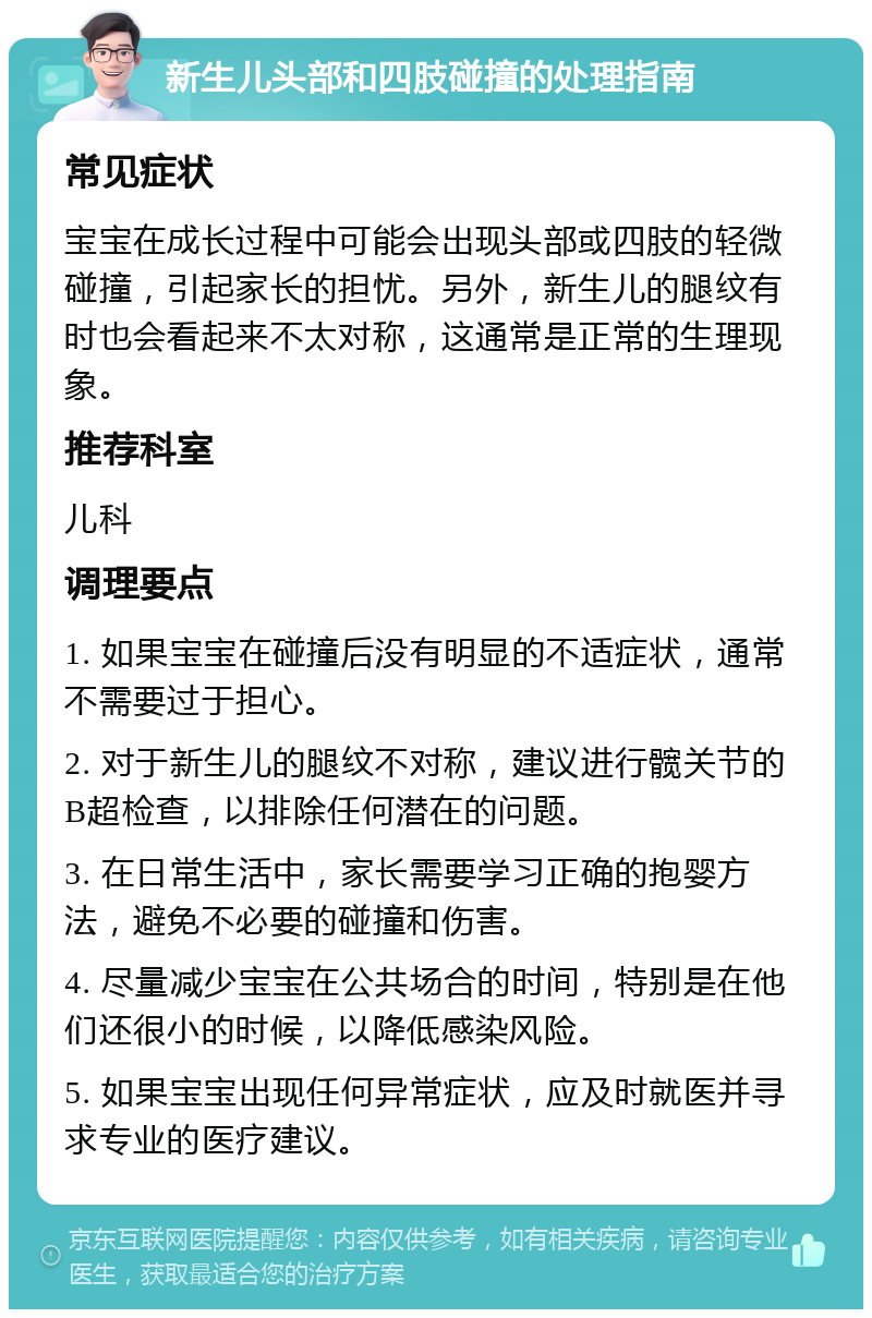 新生儿头部和四肢碰撞的处理指南 常见症状 宝宝在成长过程中可能会出现头部或四肢的轻微碰撞，引起家长的担忧。另外，新生儿的腿纹有时也会看起来不太对称，这通常是正常的生理现象。 推荐科室 儿科 调理要点 1. 如果宝宝在碰撞后没有明显的不适症状，通常不需要过于担心。 2. 对于新生儿的腿纹不对称，建议进行髋关节的B超检查，以排除任何潜在的问题。 3. 在日常生活中，家长需要学习正确的抱婴方法，避免不必要的碰撞和伤害。 4. 尽量减少宝宝在公共场合的时间，特别是在他们还很小的时候，以降低感染风险。 5. 如果宝宝出现任何异常症状，应及时就医并寻求专业的医疗建议。