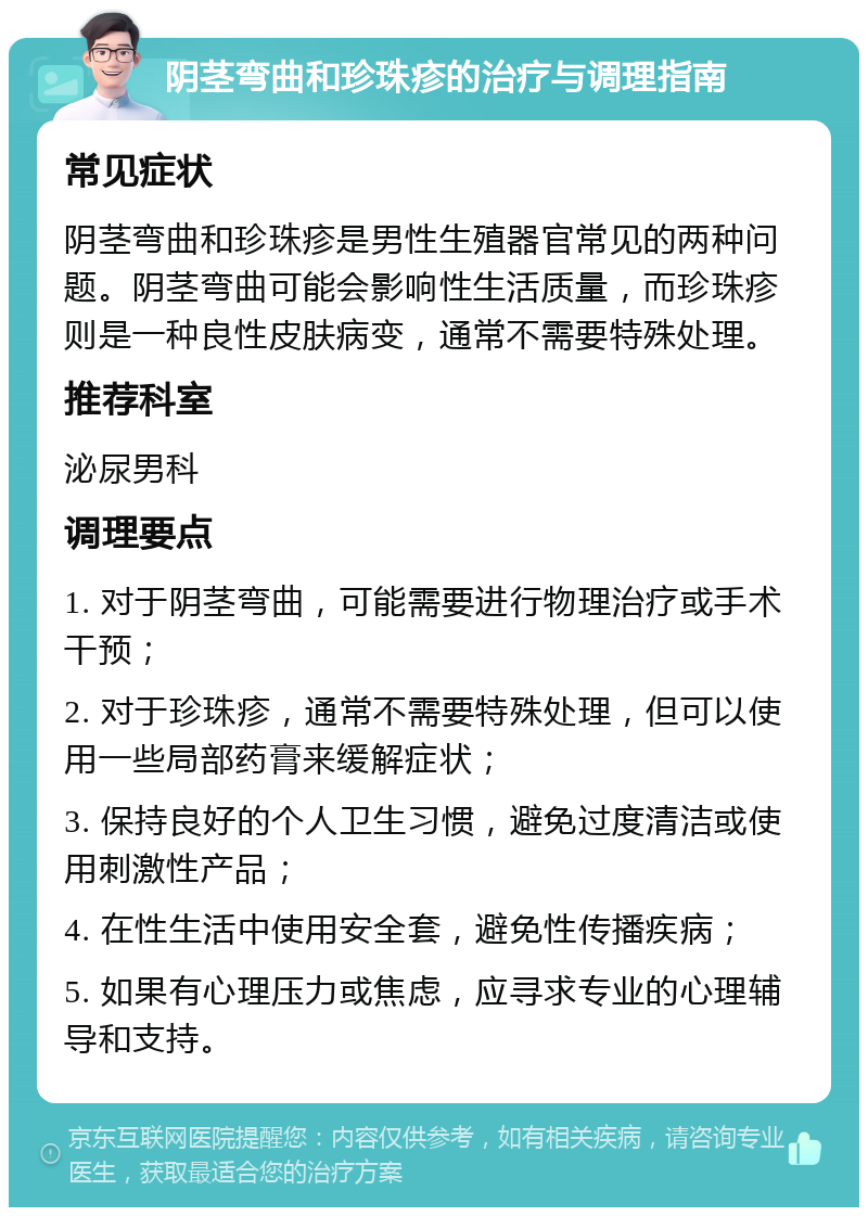 阴茎弯曲和珍珠疹的治疗与调理指南 常见症状 阴茎弯曲和珍珠疹是男性生殖器官常见的两种问题。阴茎弯曲可能会影响性生活质量，而珍珠疹则是一种良性皮肤病变，通常不需要特殊处理。 推荐科室 泌尿男科 调理要点 1. 对于阴茎弯曲，可能需要进行物理治疗或手术干预； 2. 对于珍珠疹，通常不需要特殊处理，但可以使用一些局部药膏来缓解症状； 3. 保持良好的个人卫生习惯，避免过度清洁或使用刺激性产品； 4. 在性生活中使用安全套，避免性传播疾病； 5. 如果有心理压力或焦虑，应寻求专业的心理辅导和支持。