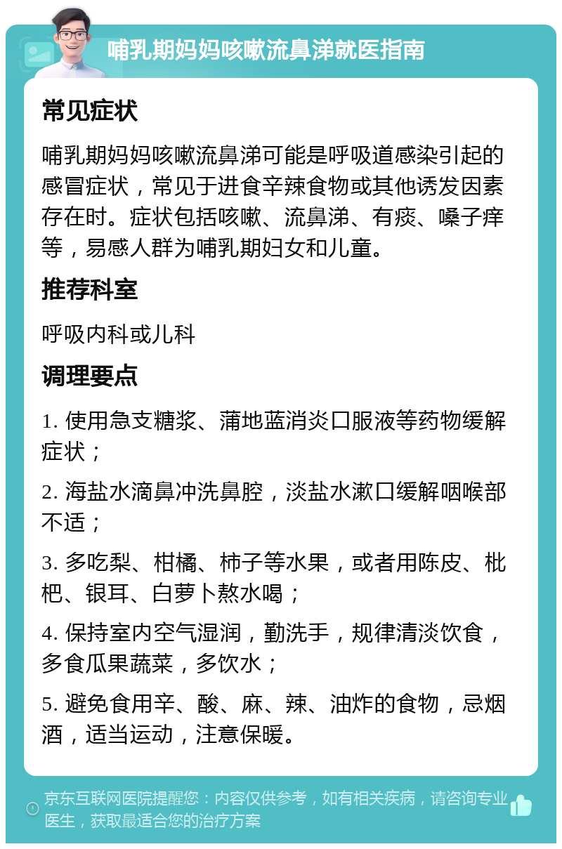 哺乳期妈妈咳嗽流鼻涕就医指南 常见症状 哺乳期妈妈咳嗽流鼻涕可能是呼吸道感染引起的感冒症状，常见于进食辛辣食物或其他诱发因素存在时。症状包括咳嗽、流鼻涕、有痰、嗓子痒等，易感人群为哺乳期妇女和儿童。 推荐科室 呼吸内科或儿科 调理要点 1. 使用急支糖浆、蒲地蓝消炎口服液等药物缓解症状； 2. 海盐水滴鼻冲洗鼻腔，淡盐水漱口缓解咽喉部不适； 3. 多吃梨、柑橘、柿子等水果，或者用陈皮、枇杷、银耳、白萝卜熬水喝； 4. 保持室内空气湿润，勤洗手，规律清淡饮食，多食瓜果蔬菜，多饮水； 5. 避免食用辛、酸、麻、辣、油炸的食物，忌烟酒，适当运动，注意保暖。