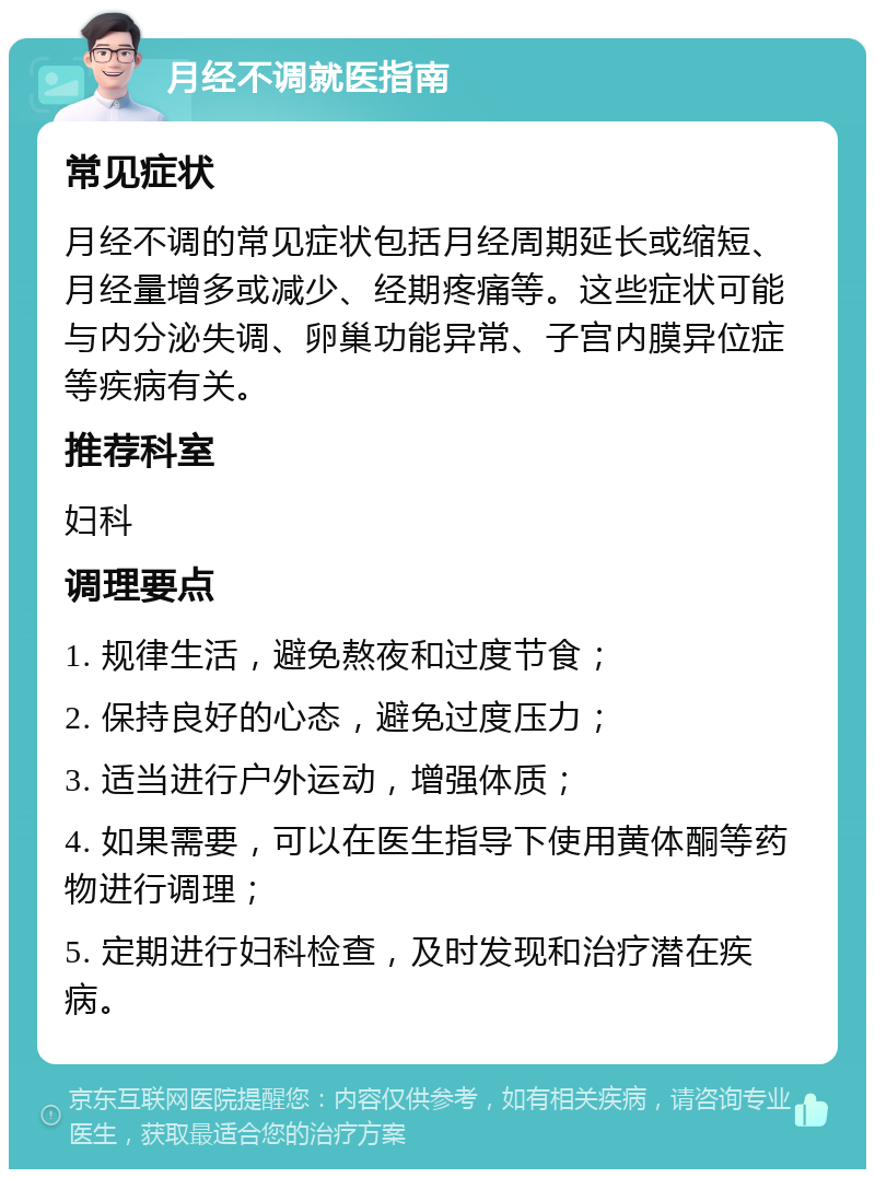 月经不调就医指南 常见症状 月经不调的常见症状包括月经周期延长或缩短、月经量增多或减少、经期疼痛等。这些症状可能与内分泌失调、卵巢功能异常、子宫内膜异位症等疾病有关。 推荐科室 妇科 调理要点 1. 规律生活，避免熬夜和过度节食； 2. 保持良好的心态，避免过度压力； 3. 适当进行户外运动，增强体质； 4. 如果需要，可以在医生指导下使用黄体酮等药物进行调理； 5. 定期进行妇科检查，及时发现和治疗潜在疾病。