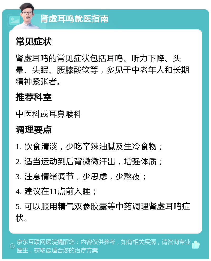 肾虚耳鸣就医指南 常见症状 肾虚耳鸣的常见症状包括耳鸣、听力下降、头晕、失眠、腰膝酸软等，多见于中老年人和长期精神紧张者。 推荐科室 中医科或耳鼻喉科 调理要点 1. 饮食清淡，少吃辛辣油腻及生冷食物； 2. 适当运动到后背微微汗出，增强体质； 3. 注意情绪调节，少思虑，少熬夜； 4. 建议在11点前入睡； 5. 可以服用精气双参胶囊等中药调理肾虚耳鸣症状。