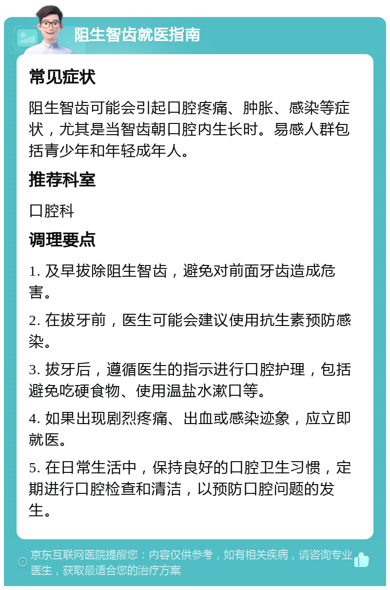 阻生智齿就医指南 常见症状 阻生智齿可能会引起口腔疼痛、肿胀、感染等症状，尤其是当智齿朝口腔内生长时。易感人群包括青少年和年轻成年人。 推荐科室 口腔科 调理要点 1. 及早拔除阻生智齿，避免对前面牙齿造成危害。 2. 在拔牙前，医生可能会建议使用抗生素预防感染。 3. 拔牙后，遵循医生的指示进行口腔护理，包括避免吃硬食物、使用温盐水漱口等。 4. 如果出现剧烈疼痛、出血或感染迹象，应立即就医。 5. 在日常生活中，保持良好的口腔卫生习惯，定期进行口腔检查和清洁，以预防口腔问题的发生。